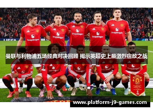 曼联与利物浦五场经典对决回顾 揭示英超史上最激烈宿敌之战 曼联与利物浦五场经典对决回顾 揭示英超史上最激烈宿敌之战