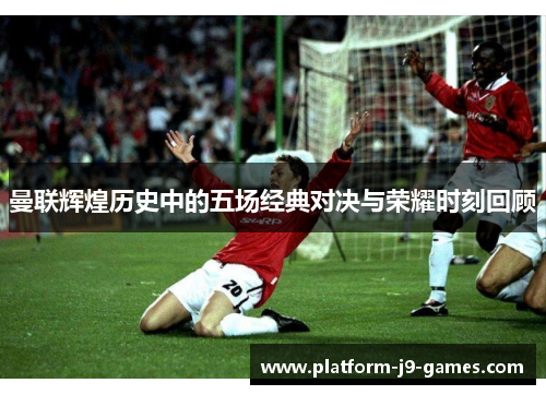 曼联辉煌历史中的五场经典对决与荣耀时刻回顾 曼联辉煌历史中的五场经典对决与荣耀时刻回顾