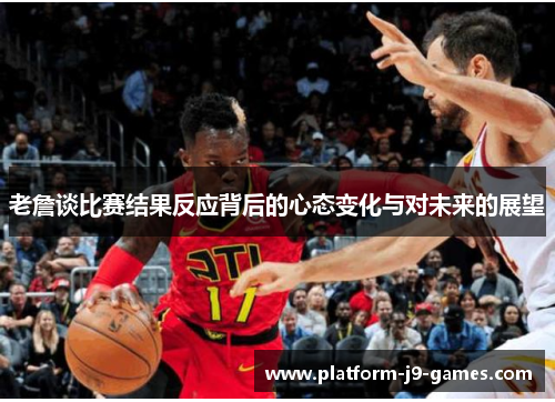 老詹谈比赛结果反应背后的心态变化与对未来的展望
