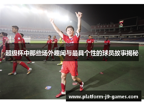 超级杯中那些场外趣闻与最具个性的球员故事揭秘 超级杯中那些场外趣闻与最具个性的球员故事揭秘