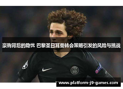 豪购背后的隐忧 巴黎圣日耳曼转会策略引发的风险与挑战
