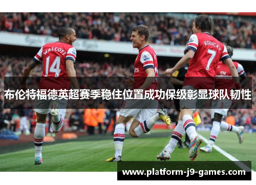 布伦特福德英超赛季稳住位置成功保级彰显球队韧性 布伦特福德英超赛季稳住位置成功保级彰显球队韧性