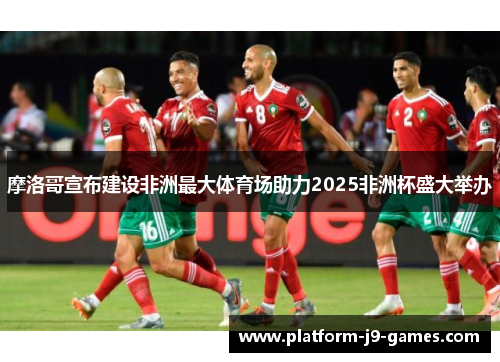 摩洛哥宣布建设非洲最大体育场助力2025非洲杯盛大举办