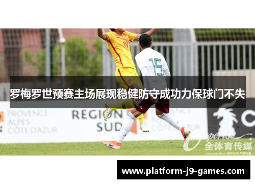 罗梅罗世预赛主场展现稳健防守成功力保球门不失 罗梅罗世预赛主场展现稳健防守成功力保球门不失