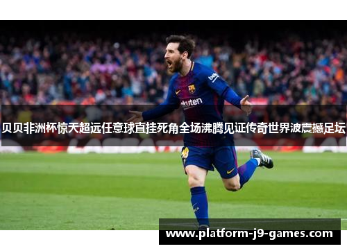 贝贝非洲杯惊天超远任意球直挂死角全场沸腾见证传奇世界波震撼足坛