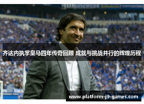 齐达内执掌皇马四年传奇回顾 成就与挑战并行的辉煌历程