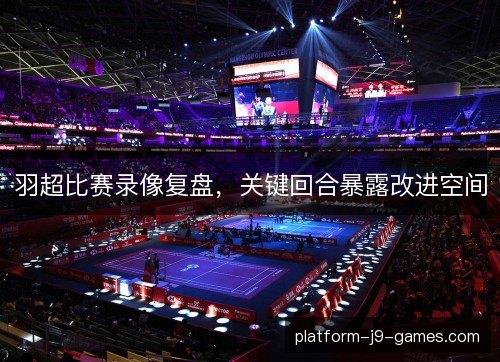 羽超比赛录像复盘，关键回合暴露改进空间